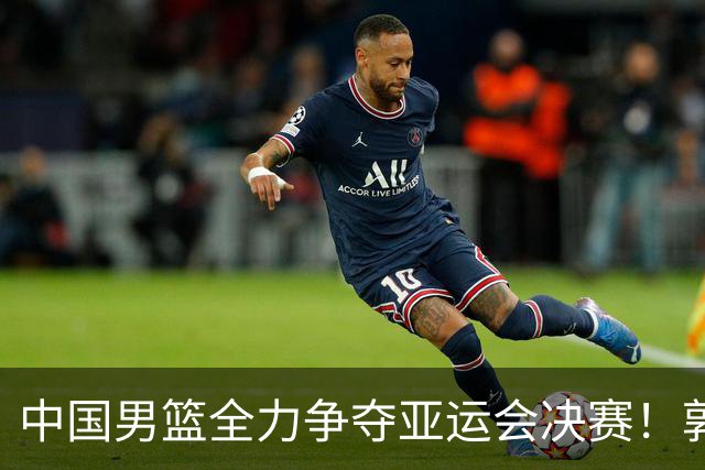 中国男篮全力争夺亚运会决赛！郭士强策划双塔战术，廖三宁肩负重任，央视直播